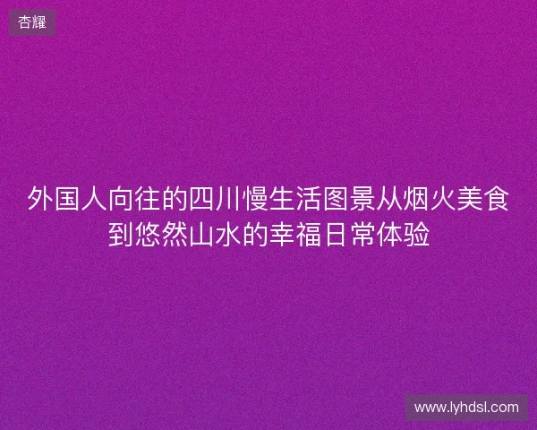 外国人向往的四川慢生活图景从烟火美食到悠然山水的幸福日常体验